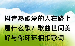 抖音热歌爱的人在路上是什么歌？歌曲世间美好与你环环相扣歌词
