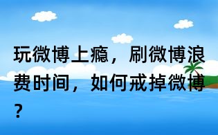 玩微博上瘾,刷微博浪费时间,如何戒掉微博?
