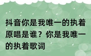 抖音你是我唯一的执着原唱是谁?你是我唯一的执着歌词