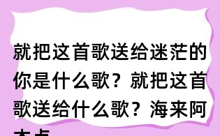 就把这首歌送给迷茫的你是什么歌?就把这首歌送给什么歌?海来阿木点歌的人歌词