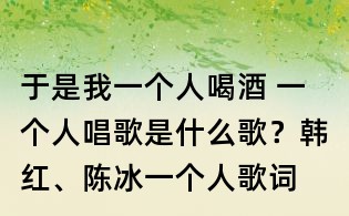 于是我一个人喝酒 一个人唱歌是什么歌?韩红、陈冰一个人歌词