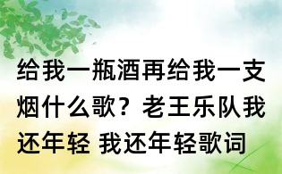 给我一瓶酒再给我一支烟什么歌?老王乐队我还年轻 我还年轻歌词