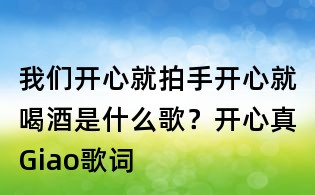 我们开心就拍手开心就喝酒是什么歌?开心真Giao歌词