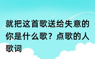 就把这首歌送给失意的你是什么歌？点歌的人歌词