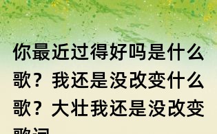 你最近过得好吗是什么歌？我还是没改变什么歌？大壮我还是没改变歌词