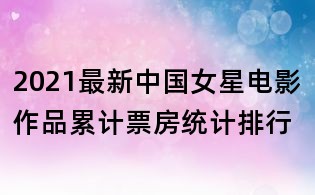 2021最新中国女星电影作品累计票房统计排行