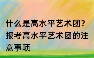 什么是高水平艺术团?报考高水平艺术团的注意事项