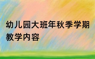 幼儿园大班年秋季学期教学内容