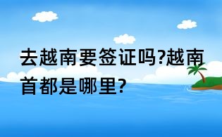 去越南要签证吗?越南首都是哪里?