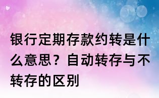 银行定期存款约转是什么意思?自动转存与不转存的区别