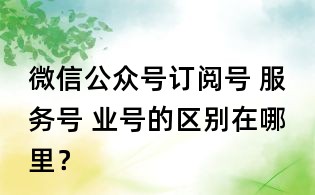 微信公众号订阅号 服务号 业号的区别在哪里?