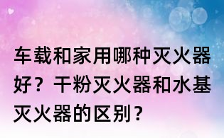 车载和家用哪种灭火器好?干粉灭火器和水基灭火器的区别?