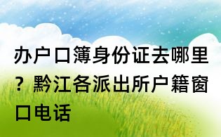 办户口簿身份证去哪里?黔江各派出所户籍窗口电话