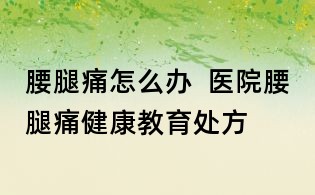 腰腿痛怎么办 医院腰腿痛健康教育处方
