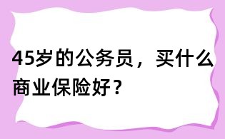 45岁的公务员,买什么商业保险好?