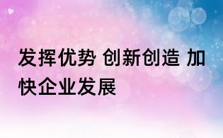 发挥优势 创新创造 加快企业发展