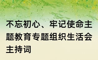 不忘初心、牢记使命主题教育专题组织生活会主持词