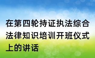 在第四轮持证执法综合法律知识培训开班仪式上的讲话