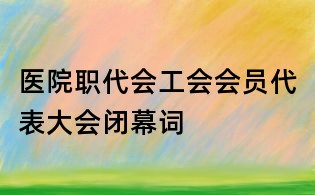 医院职代会工会会员代表大会闭幕词