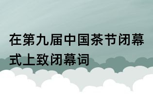 在第九届中国茶节闭幕式上致闭幕词