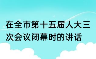 在全市第十五届人大三次会议闭幕时的讲话