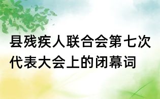 县残疾人联合会第七次代表大会上的闭幕词