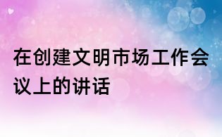 在创建文明市场工作会议上的讲话