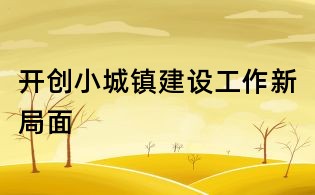开创小城镇建设工作新局面