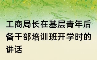 工商局长在基层青年后备干部培训班开学时的讲话