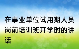 在事业单位试用期人员岗前培训班开学时的讲话
