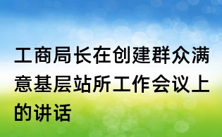 工商局长在创建群众满意基层站所工作会议上的讲话