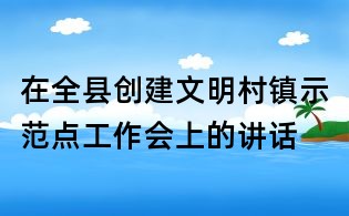 在全县创建文明村镇示范点工作会上的讲话