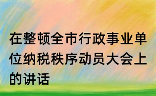 在整顿全市行政事业单位纳税秩序动员大会上的讲话