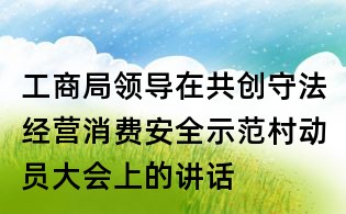 工商局领导在共创守法经营消费安全示范村动员大会上的讲话