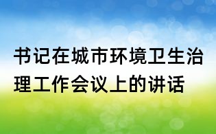 书记在城市环境卫生治理工作会议上的讲话