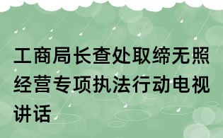工商局长查处取缔无照经营专项执法行动电视讲话