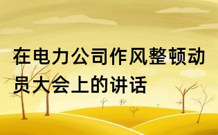 在电力公司作风整顿动员大会上的讲话