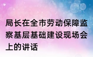 局长在全市劳动保障监察基层基础建设现场会上的讲话