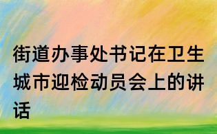 街道办事处书记在卫生城市迎检动员会上的讲话