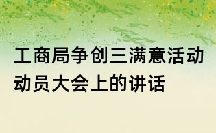 工商局争创三满意活动动员大会上的讲话