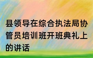 县领导在综合执法局协管员培训班开班典礼上的讲话