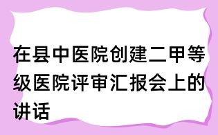在县中医院创建二甲等级医院评审汇报会上的讲话