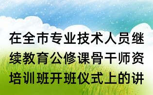 在全市专业技术人员继续教育公修课骨干师资培训班开班仪式上的讲