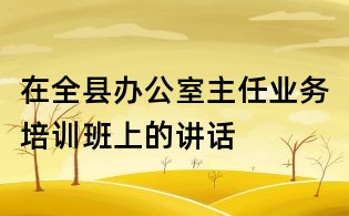 在全县办公室主任业务培训班上的讲话