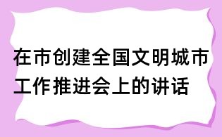 在市创建全国文明城市工作推进会上的讲话