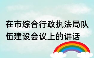 在市综合行政执法局队伍建设会议上的讲话