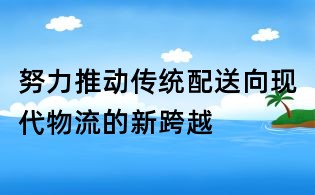 努力推动传统配送向现代物流的新跨越