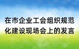 在市企业工会组织规范化建设现场会上的发言