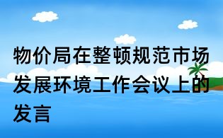 物价局在整顿规范市场发展环境工作会议上的发言