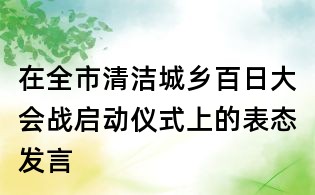 在全市清洁城乡百日大会战启动仪式上的表态发言